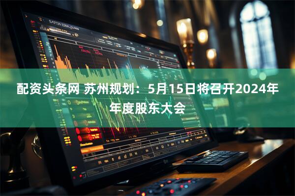 配资头条网 苏州规划：5月15日将召开2024年年度股东大会