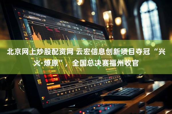 北京网上炒股配资网 云宏信息创新项目夺冠 “兴火·燎原”，全国总决赛福州收官