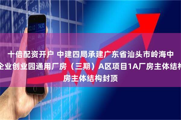 十倍配资开户 中建四局承建广东省汕头市岭海中小微企业创业园通用厂房（三期）A区项目1A厂房主体结构封顶