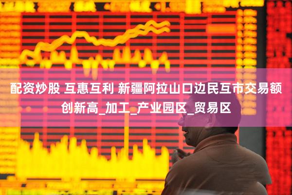 配资炒股 互惠互利 新疆阿拉山口边民互市交易额创新高_加工_产业园区_贸易区