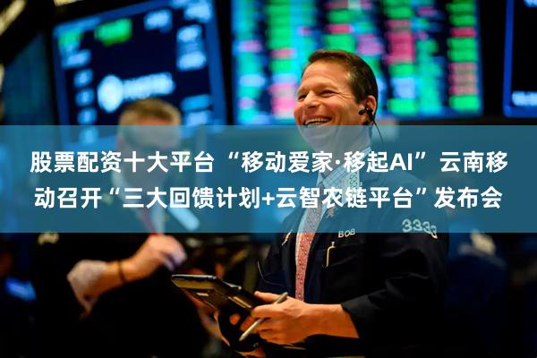 股票配资十大平台 “移动爱家·移起AI” 云南移动召开“三大回馈计划+云智农链平台”发布会