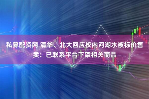 私募配资网 清华、北大回应校内河湖水被标价售卖：已联系平台下架相关商品