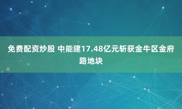 免费配资炒股 中能建17.48亿元斩获金牛区金府路地块