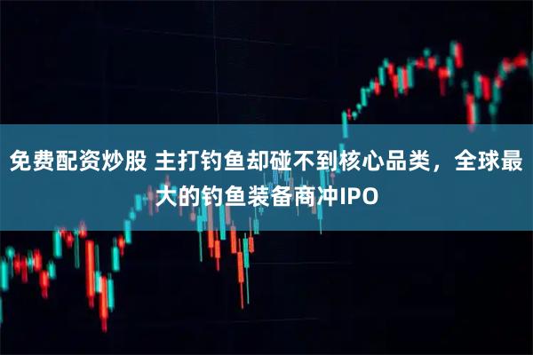 免费配资炒股 主打钓鱼却碰不到核心品类，全球最大的钓鱼装备商冲IPO