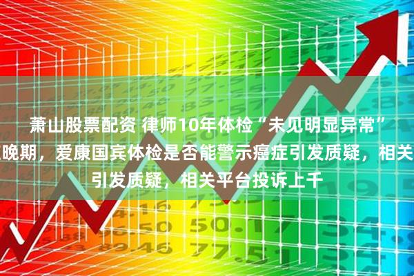 萧山股票配资 律师10年体检“未见明显异常”突被诊断癌症晚期，爱康国宾体检是否能警示癌症引发质疑，相关平台投诉上千
