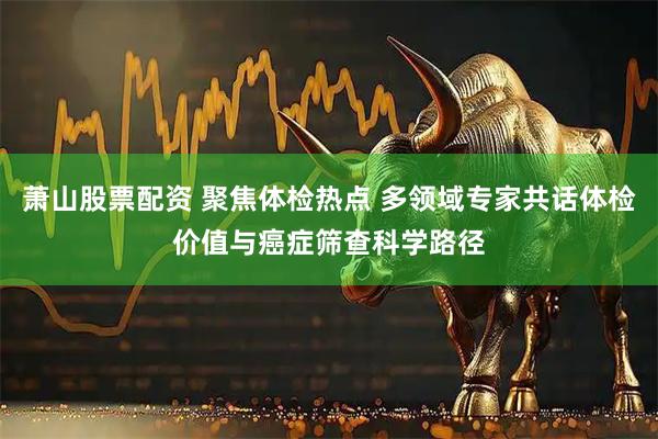 萧山股票配资 聚焦体检热点 多领域专家共话体检价值与癌症筛查科学路径