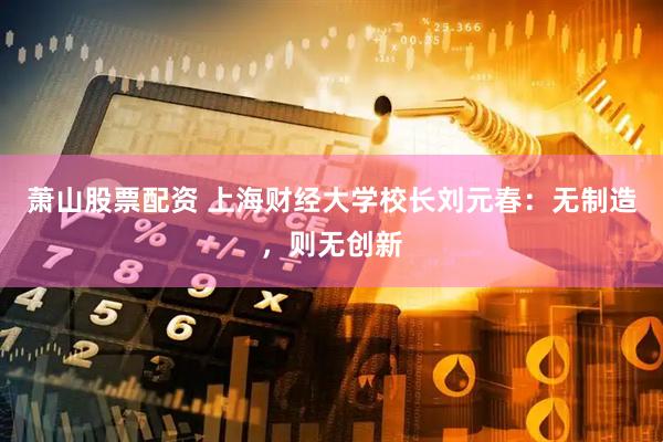 萧山股票配资 上海财经大学校长刘元春：无制造，则无创新