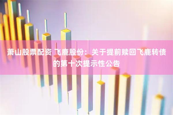 萧山股票配资 飞鹿股份：关于提前赎回飞鹿转债的第十次提示性公告
