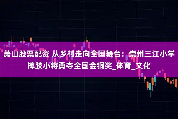萧山股票配资 从乡村走向全国舞台：崇州三江小学摔跤小将勇夺全国金铜奖_体育_文化