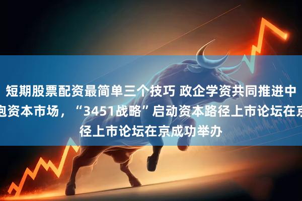短期股票配资最简单三个技巧 政企学资共同推进中小企业拥抱资本市场，“3451战略”启动资本路径上市论坛在京成功举办