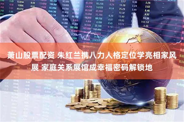 萧山股票配资 朱红兰携八力人格定位学亮相家风展 家庭关系展馆成幸福密码解锁地