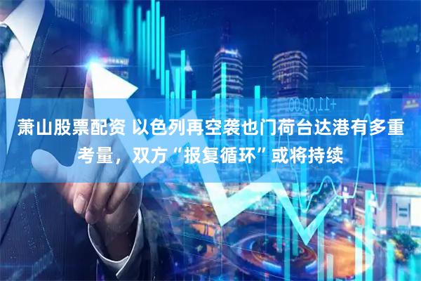 萧山股票配资 以色列再空袭也门荷台达港有多重考量，双方“报复循环”或将持续