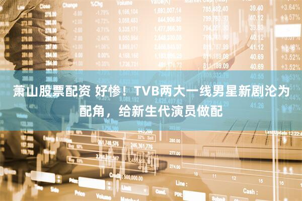 萧山股票配资 好惨！TVB两大一线男星新剧沦为配角，给新生代演员做配