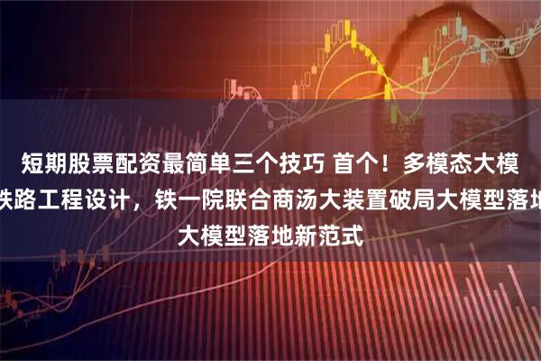 短期股票配资最简单三个技巧 首个！多模态大模型深入铁路工程设计，铁一院联合商汤大装置破局大模型落地新范式