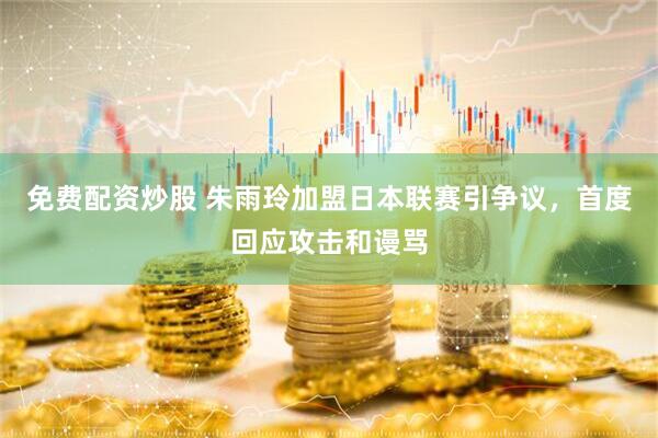 免费配资炒股 朱雨玲加盟日本联赛引争议，首度回应攻击和谩骂