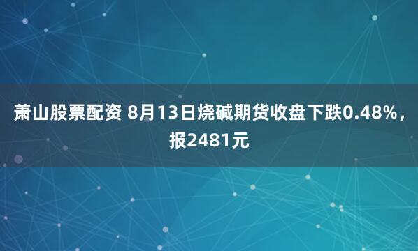 萧山股票配资 8月13日烧碱期货收盘下跌0.48%，报2481元