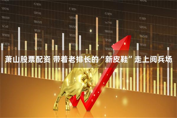 萧山股票配资 带着老排长的“新皮鞋”走上阅兵场