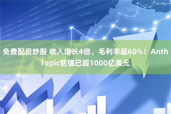 免费配资炒股 收入增长4倍、毛利率超60%！Anthropic估值已超1000亿美元