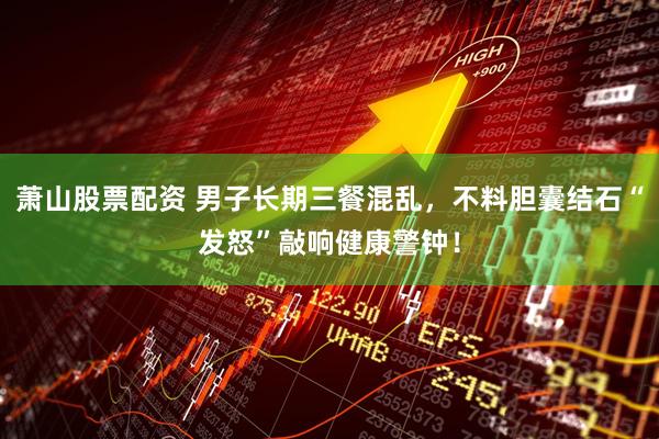 萧山股票配资 男子长期三餐混乱，不料胆囊结石“发怒”敲响健康警钟！