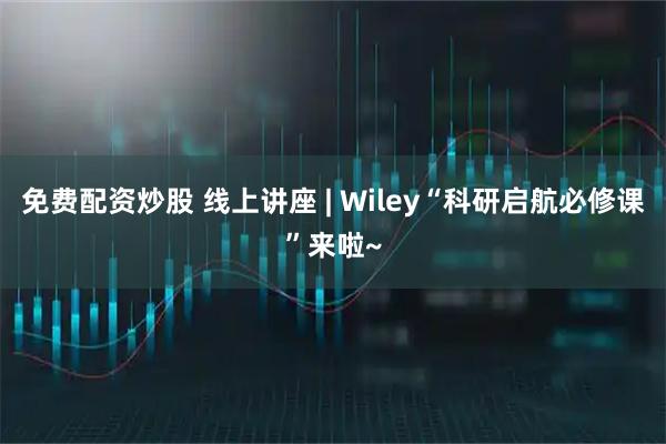 免费配资炒股 线上讲座 | Wiley“科研启航必修课”来啦~