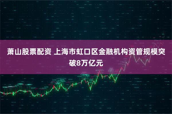 萧山股票配资 上海市虹口区金融机构资管规模突破8万亿元