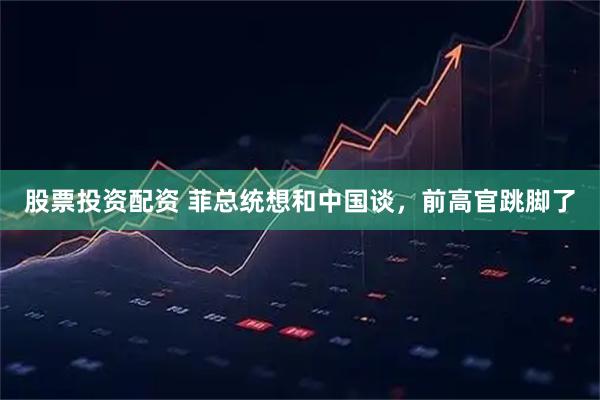 股票投资配资 菲总统想和中国谈，前高官跳脚了